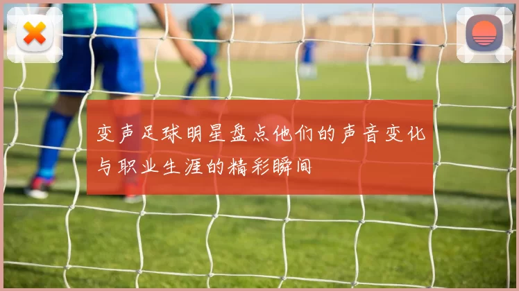 变声足球明星盘点他们的声音变化与职业生涯的精彩瞬间