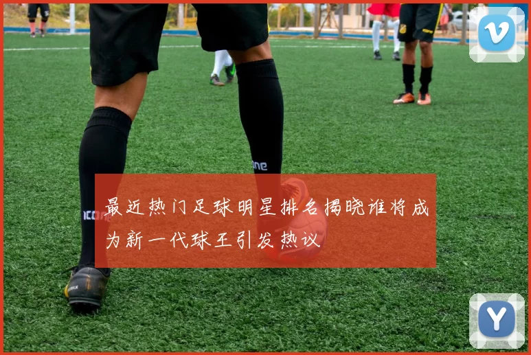 最近热门足球明星排名揭晓谁将成为新一代球王引发热议