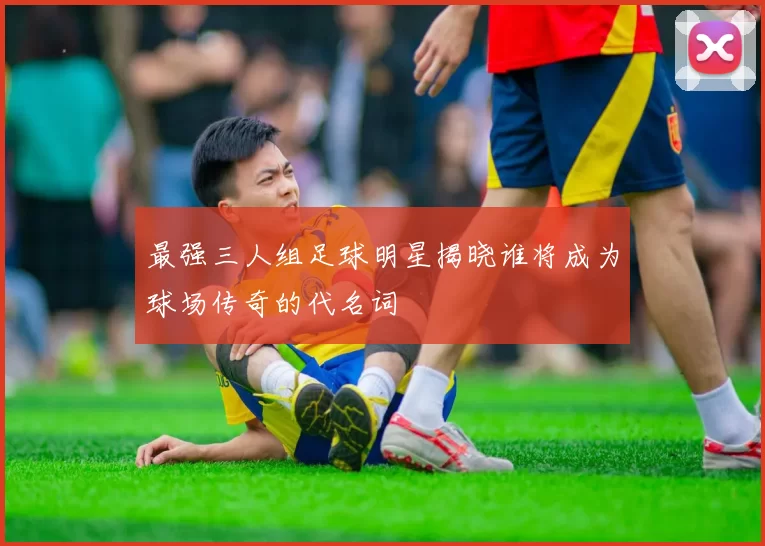 最强三人组足球明星揭晓谁将成为球场传奇的代名词