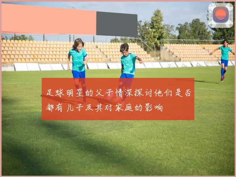 足球明星的父子情深探讨他们是否都有儿子及其对家庭的影响