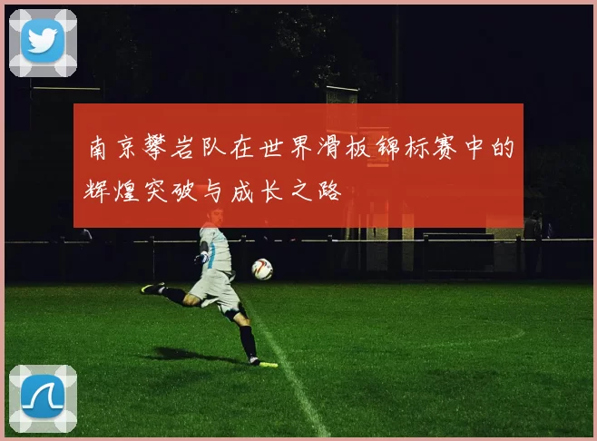 南京攀岩队在世界滑板锦标赛中的辉煌突破与成长之路