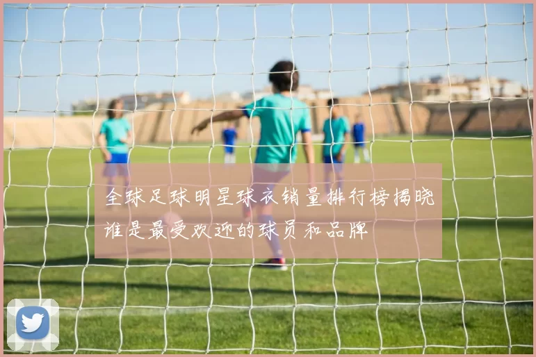 全球足球明星球衣销量排行榜揭晓谁是最受欢迎的球员和品牌