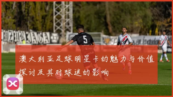 澳大利亚足球明星卡的魅力与价值探讨及其对球迷的影响