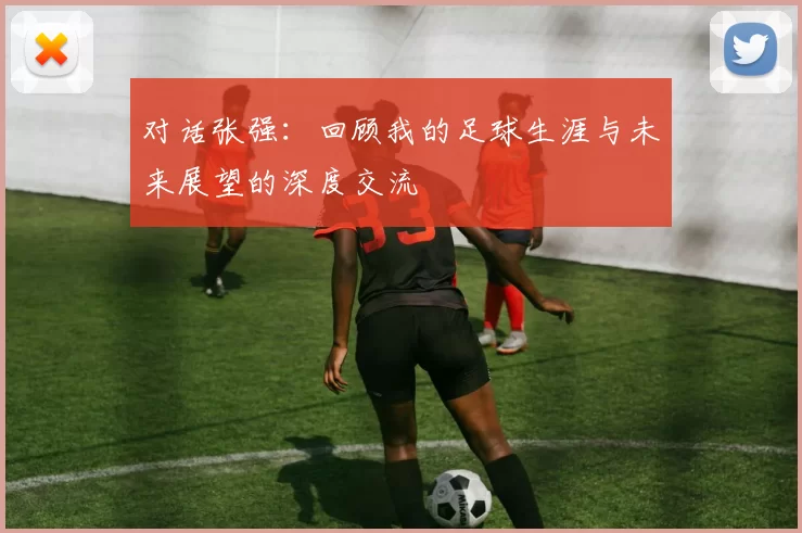 对话张强：回顾我的足球生涯与未来展望的深度交流