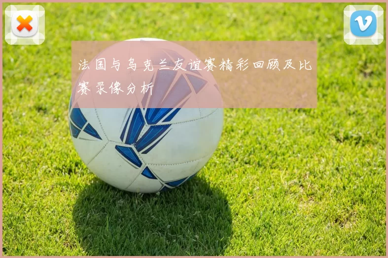 法国与乌克兰友谊赛精彩回顾及比赛录像分析