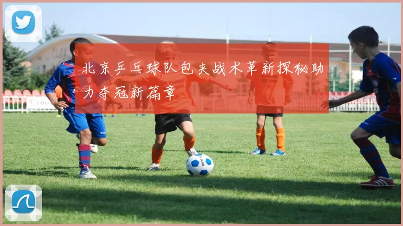 北京乒乓球队包夹战术革新探秘助力夺冠新篇章