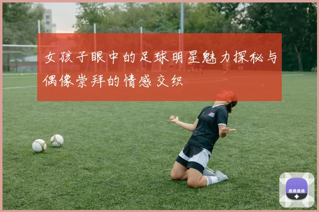 女孩子眼中的足球明星魅力探秘与偶像崇拜的情感交织