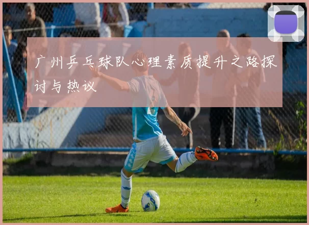 广州乒乓球队心理素质提升之路探讨与热议