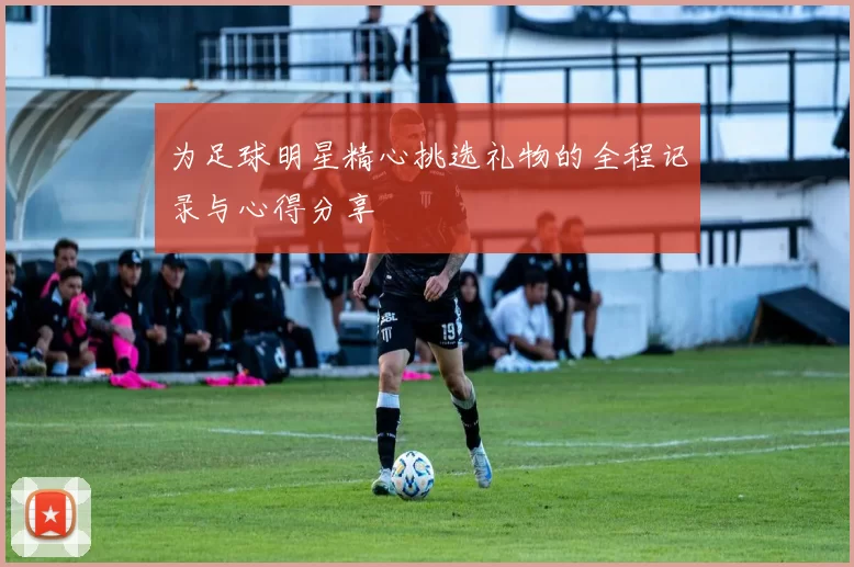 为足球明星精心挑选礼物的全程记录与心得分享