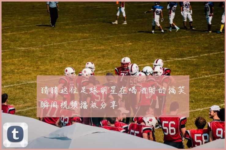 猜猜这位足球明星在喝酒时的搞笑瞬间视频播放分享
