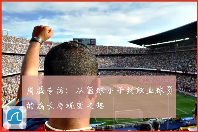 周磊专访：从篮球小子到职业球员的成长与蜕变之路