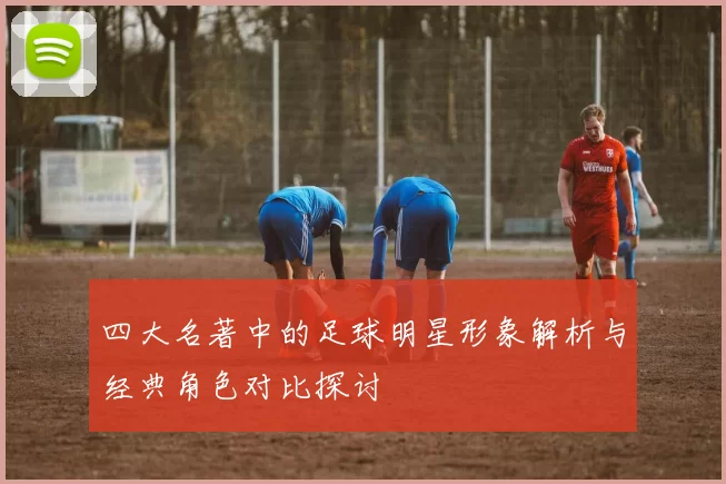 四大名著中的足球明星形象解析与经典角色对比探讨