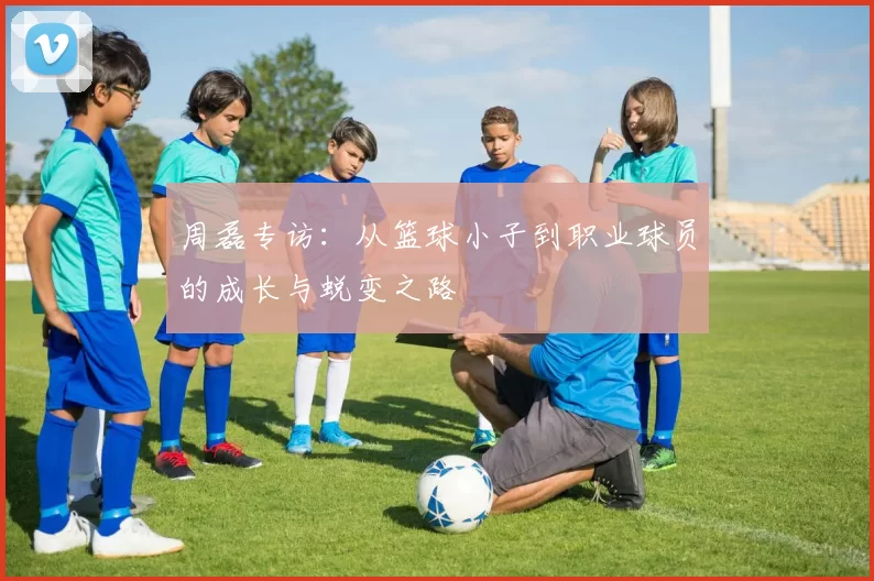周磊专访：从篮球小子到职业球员的成长与蜕变之路