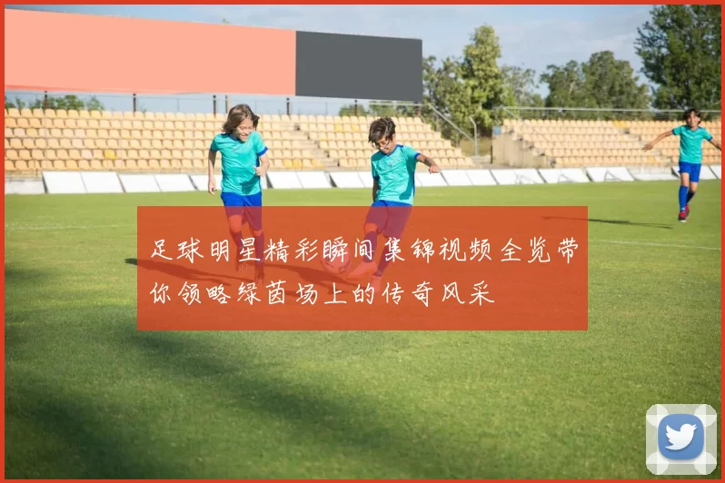 足球明星精彩瞬间集锦视频全览带你领略绿茵场上的传奇风采