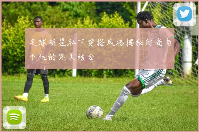 足球明星私下穿搭风格揭秘时尚与个性的完美结合