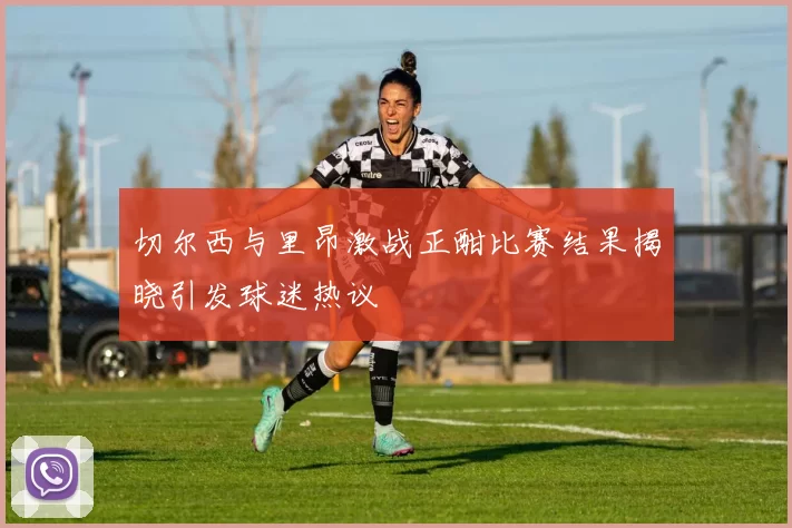 切尔西与里昂激战正酣比赛结果揭晓引发球迷热议