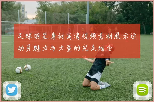 足球明星身材高清视频素材展示运动员魅力与力量的完美结合