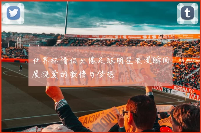 世界杯情侣头像足球明星浪漫瞬间展现爱的激情与梦想