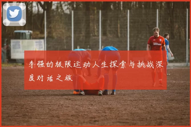 李强的极限运动人生探索与挑战深度对话之旅