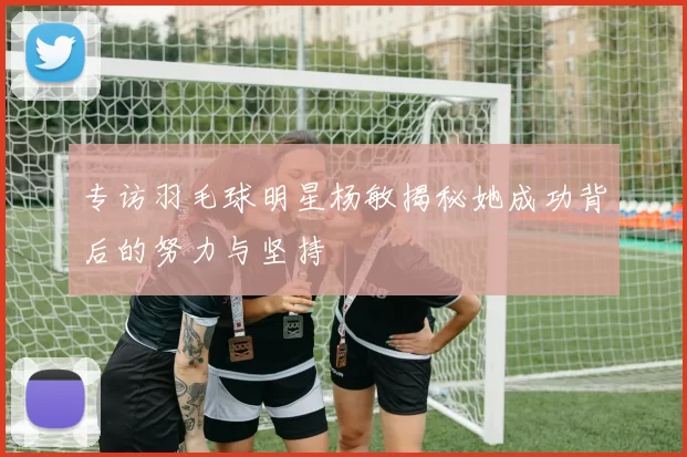 专访羽毛球明星杨敏揭秘她成功背后的努力与坚持