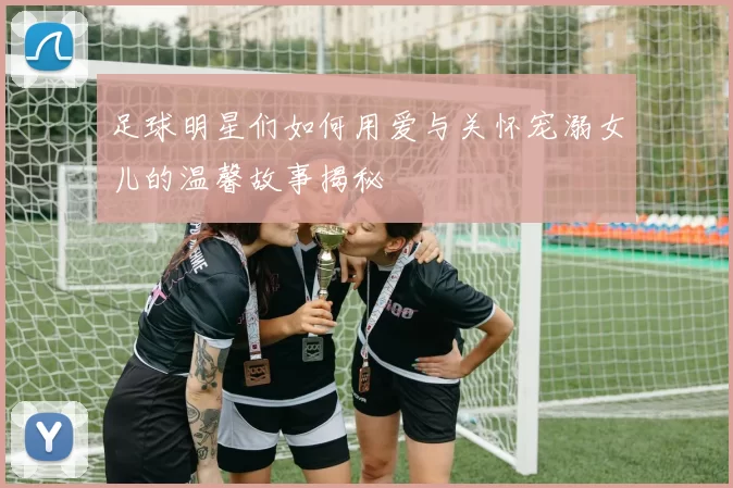 足球明星们如何用爱与关怀宠溺女儿的温馨故事揭秘