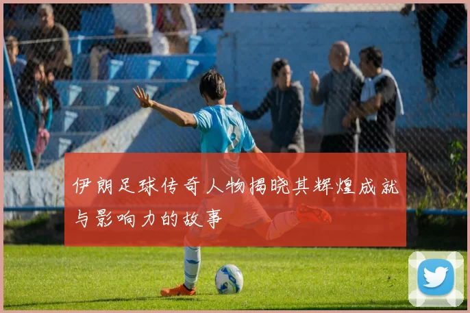 伊朗足球传奇人物揭晓其辉煌成就与影响力的故事