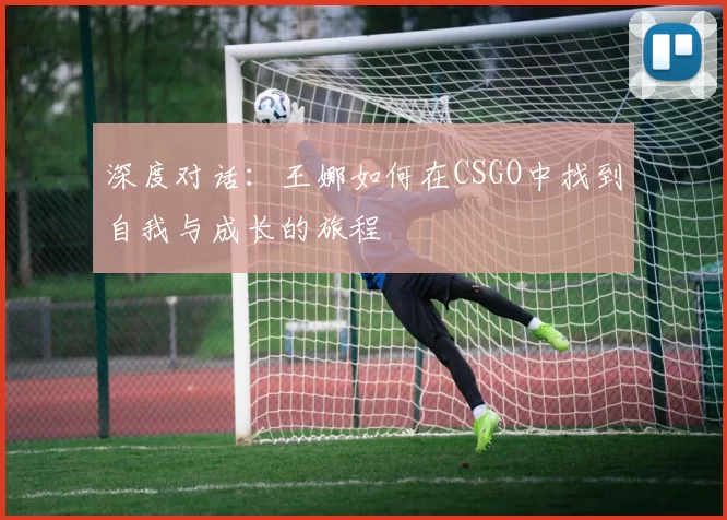 深度对话：王娜如何在CSGO中找到自我与成长的旅程