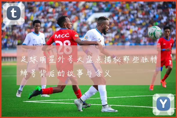 足球明星外号大盘点揭秘那些独特绰号背后的故事与含义