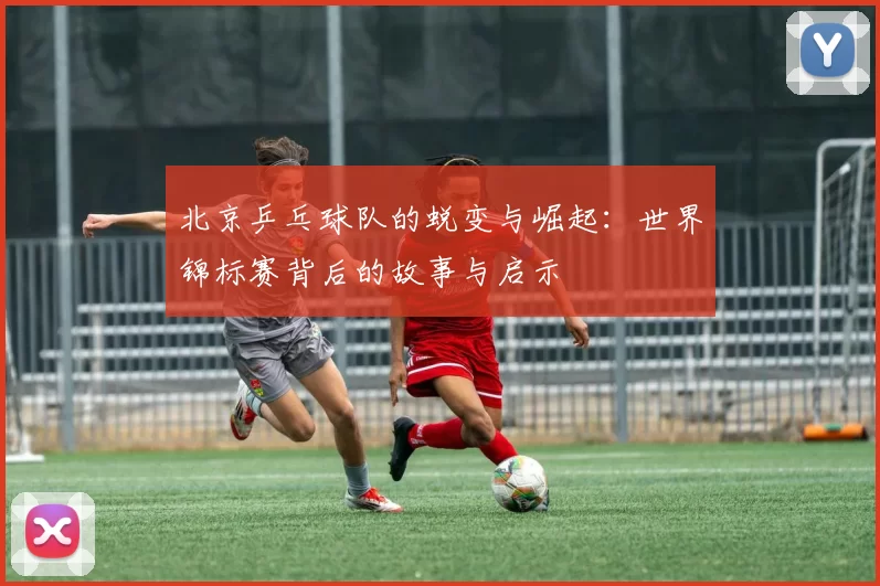 北京乒乓球队的蜕变与崛起：世界锦标赛背后的故事与启示