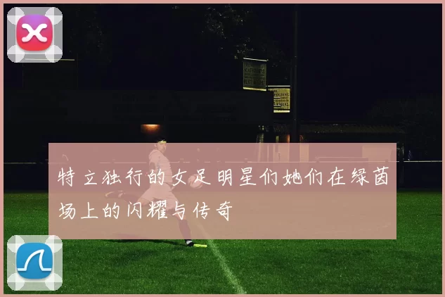 特立独行的女足明星们她们在绿茵场上的闪耀与传奇