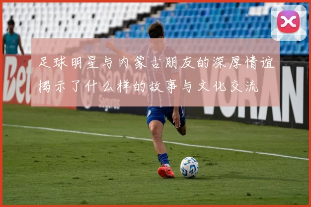 足球明星与内蒙古朋友的深厚情谊揭示了什么样的故事与文化交流