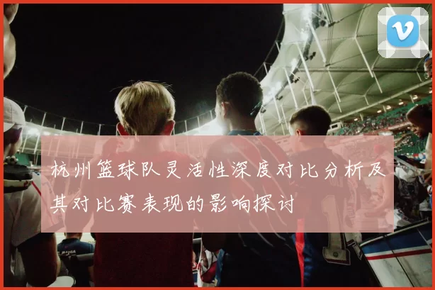 杭州篮球队灵活性深度对比分析及其对比赛表现的影响探讨