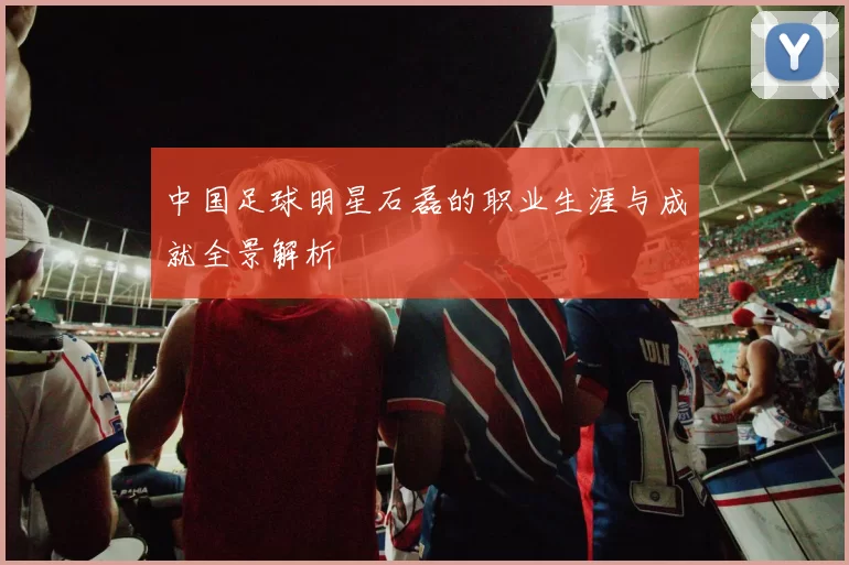 中国足球明星石磊的职业生涯与成就全景解析
