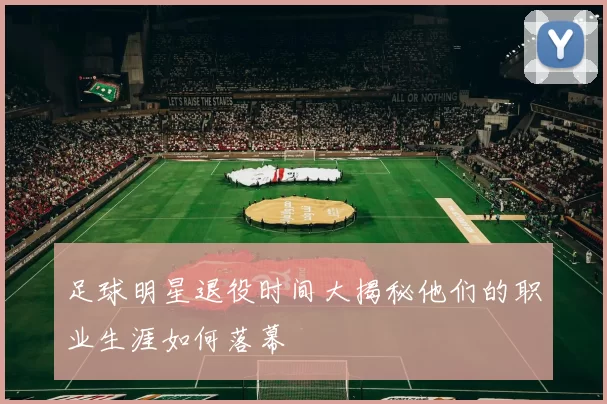 足球明星退役时间大揭秘他们的职业生涯如何落幕