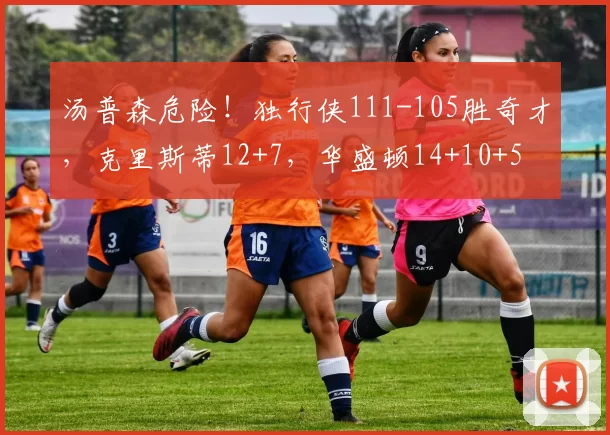 汤普森危险！独行侠111-105胜奇才，克里斯蒂12+7，华盛顿14+10+5