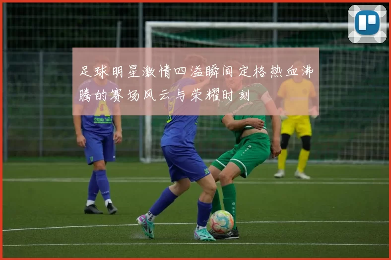 足球明星激情四溢瞬间定格热血沸腾的赛场风云与荣耀时刻