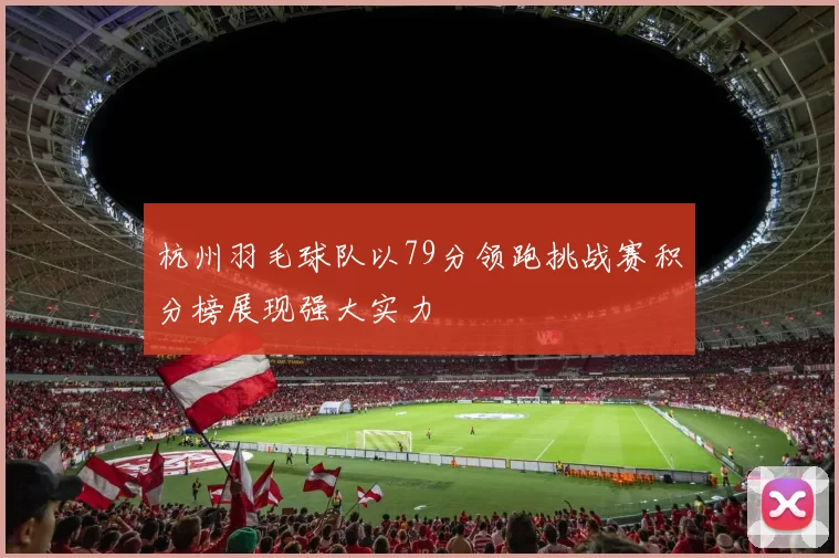 杭州羽毛球队以79分领跑挑战赛积分榜展现强大实力