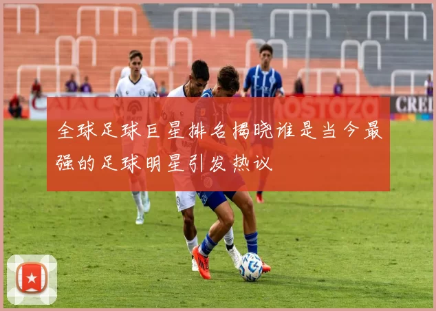 全球足球巨星排名揭晓谁是当今最强的足球明星引发热议