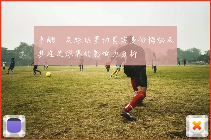 李嗣镕足球明星的真实身份揭秘及其在足球界的影响力分析