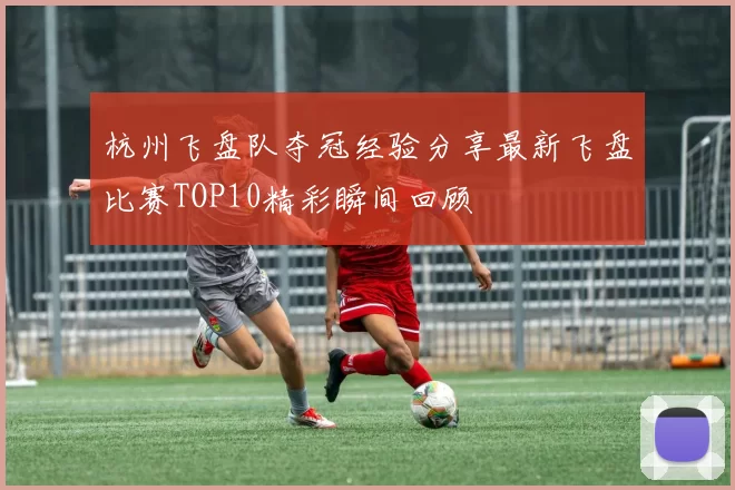 杭州飞盘队夺冠经验分享最新飞盘比赛TOP10精彩瞬间回顾