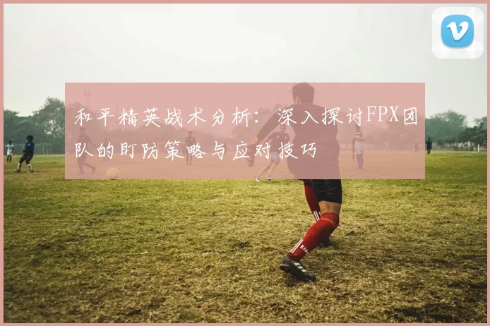 和平精英战术分析：深入探讨FPX团队的盯防策略与应对技巧