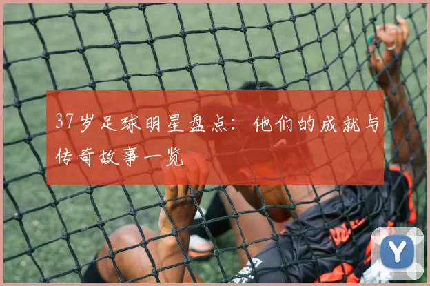 37岁足球明星盘点：他们的成就与传奇故事一览