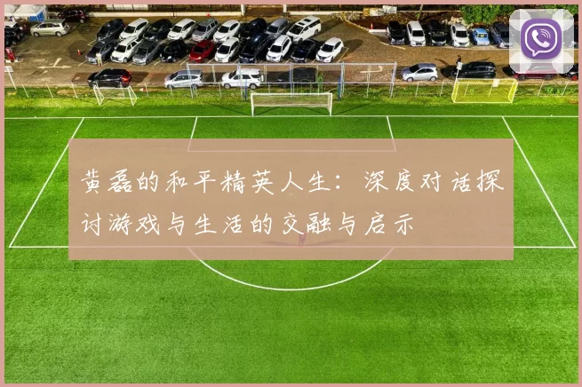 黄磊的和平精英人生：深度对话探讨游戏与生活的交融与启示