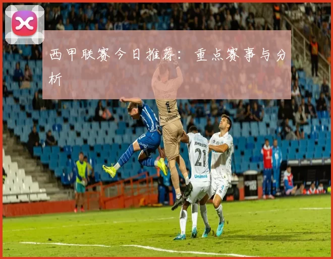 西甲联赛今日推荐：重点赛事与分析