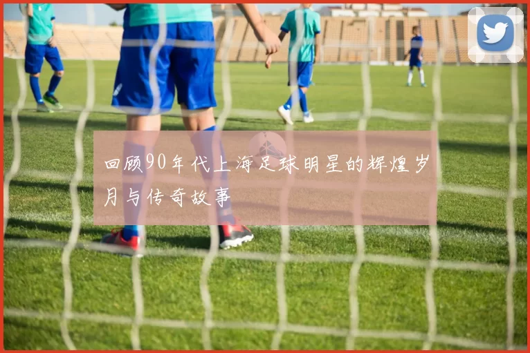 回顾90年代上海足球明星的辉煌岁月与传奇故事