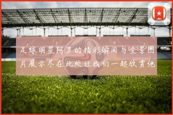 足球明星阿罗的精彩瞬间与全景图片展示尽在此处让我们一起欣赏他的风采