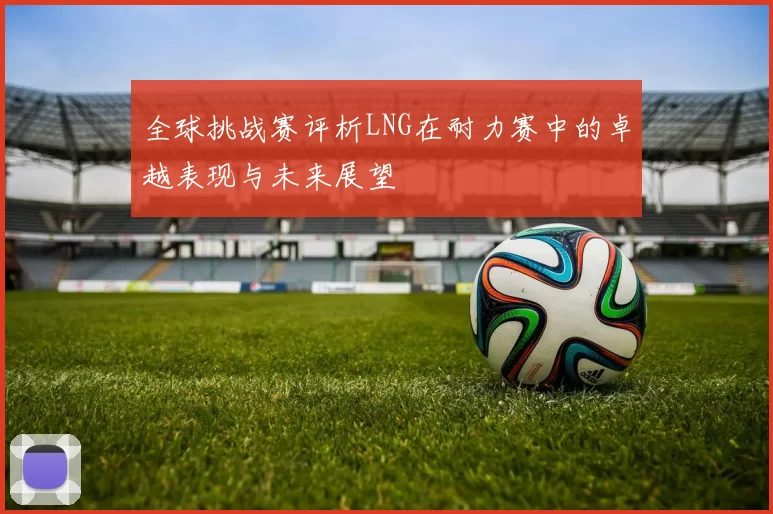 全球挑战赛评析LNG在耐力赛中的卓越表现与未来展望