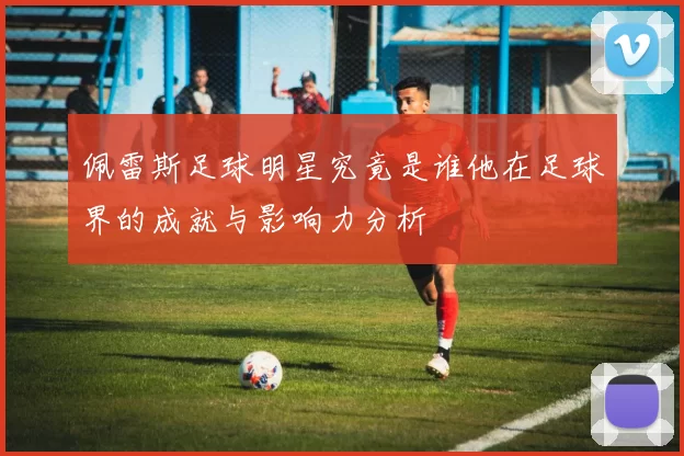 佩雷斯足球明星究竟是谁他在足球界的成就与影响力分析