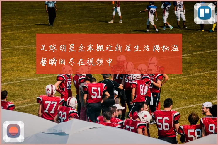 足球明星全家搬迁新居生活揭秘温馨瞬间尽在视频中