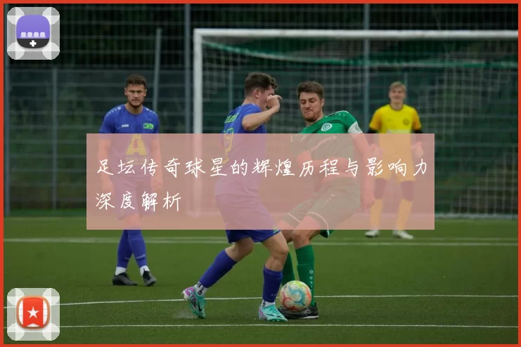 足坛传奇球星的辉煌历程与影响力深度解析